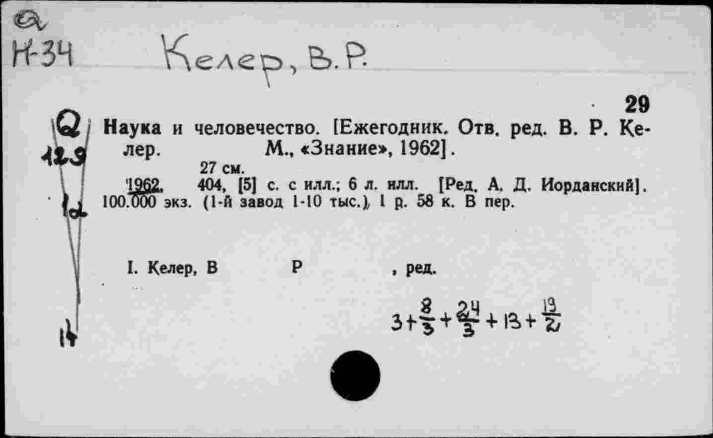 ﻿Н'ЗЧ Келер, Ь.Р
Г»	29
^41 Наука и человечество. [Ежегодник. Отв. ред. В. Р. Ке-
• в лер.	М., «Знание», 1962].
27 см.
'1962,	404, [5] с. с илл.; 6 л. илл. [Ред. А. Д. Иорданский].
1 1 100.000 экз. (1-й завод 1-10 тыс.), I р. 58 к. В пер.
I. Келер, В
р
. ред.
